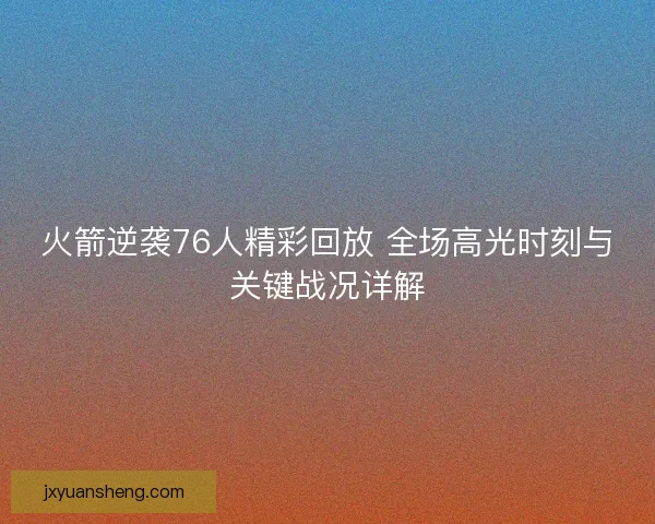 火箭逆袭76人精彩回放 全场高光时刻与关键战况详解 火箭逆袭76人精彩回放 全场高光时刻与关键战况详解