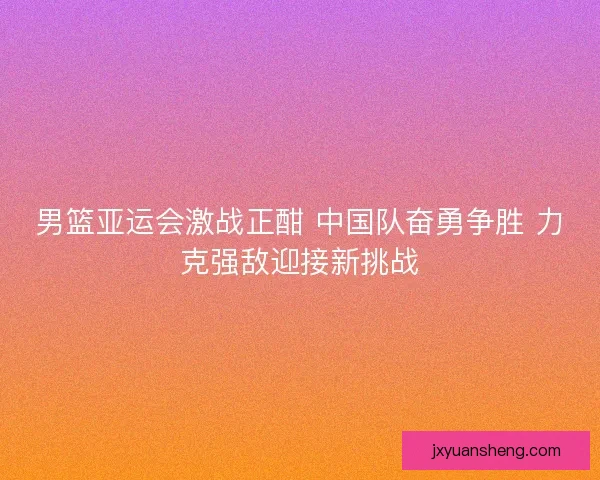 男篮亚运会激战正酣 中国队奋勇争胜 力克强敌迎接新挑战