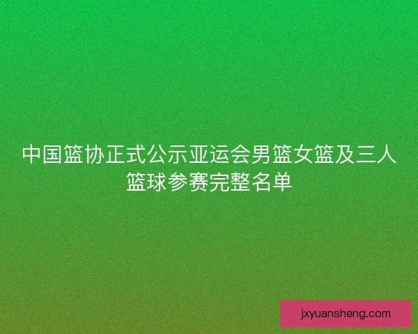 中国篮协正式公示亚运会男篮女篮及三人篮球参赛完整名单