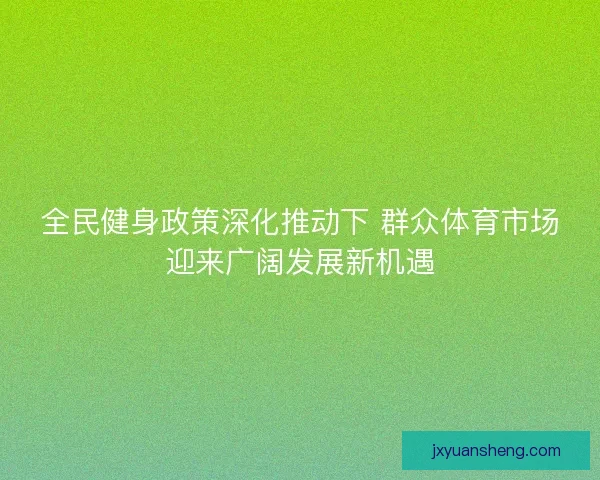全民健身政策深化推动下 群众体育市场迎来广阔发展新机遇 全民健身政策深化推动下 群众体育市场迎来广阔发展新机遇