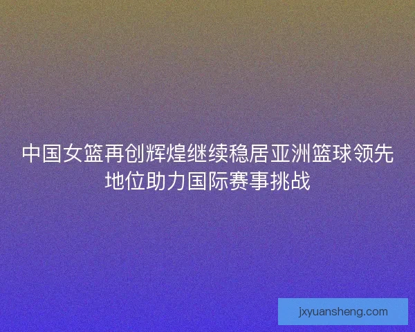 中国女篮再创辉煌继续稳居亚洲篮球领先地位助力国际赛事挑战