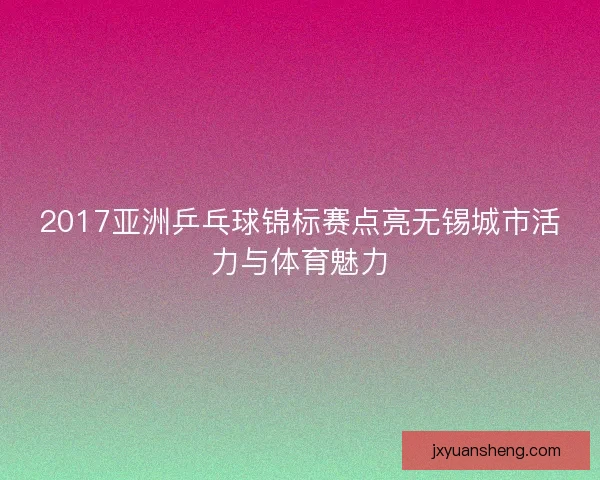 2017亚洲乒乓球锦标赛点亮无锡城市活力与体育魅力 2017亚洲乒乓球锦标赛点亮无锡城市活力与体育魅力