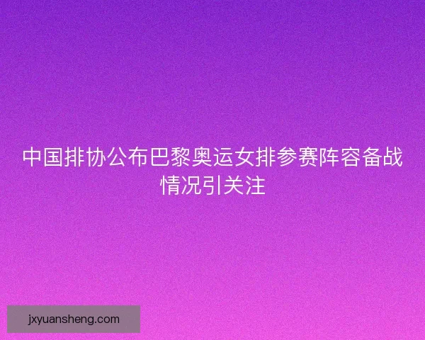 中国排协公布巴黎奥运女排参赛阵容备战情况引关注 中国排协公布巴黎奥运女排参赛阵容备战情况引关注