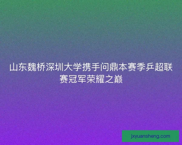 山东魏桥深圳大学携手问鼎本赛季乒超联赛冠军荣耀之巅 山东魏桥深圳大学携手问鼎本赛季乒超联赛冠军荣耀之巅