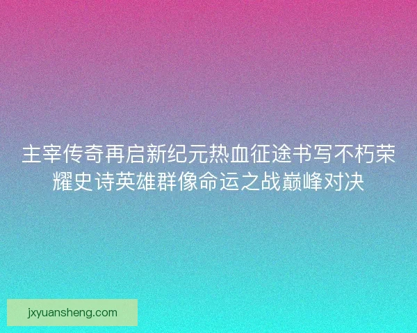 主宰传奇再启新纪元热血征途书写不朽荣耀史诗英雄群像命运之战巅峰对决