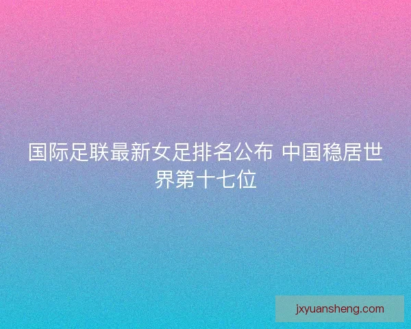 国际足联最新女足排名公布 中国稳居世界第十七位