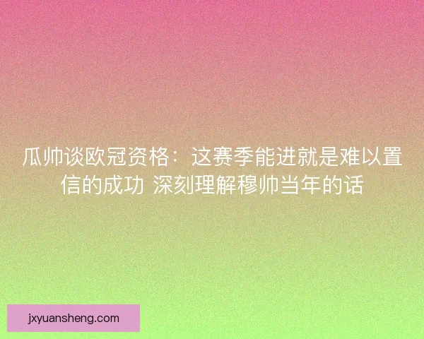 瓜帅谈欧冠资格：这赛季能进就是难以置信的成功 深刻理解穆帅当年的话
