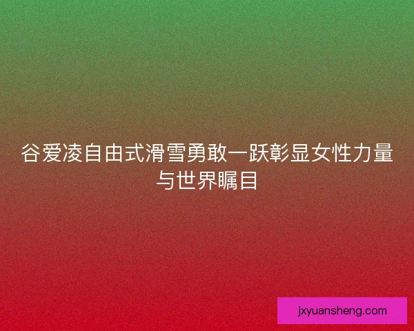 谷爱凌自由式滑雪勇敢一跃彰显女性力量与世界瞩目 谷爱凌自由式滑雪勇敢一跃彰显女性力量与世界瞩目