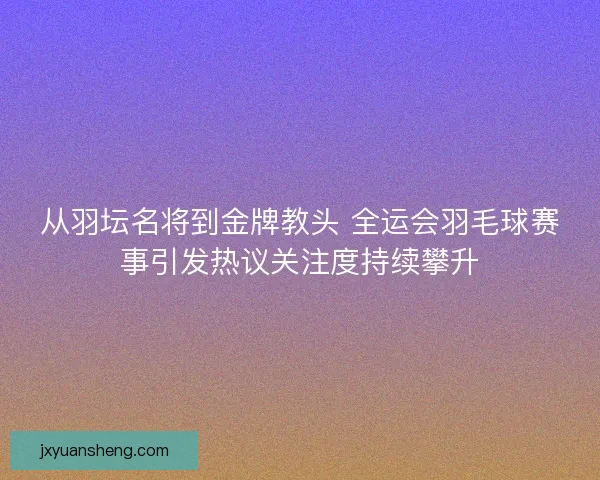 从羽坛名将到金牌教头 全运会羽毛球赛事引发热议关注度持续攀升