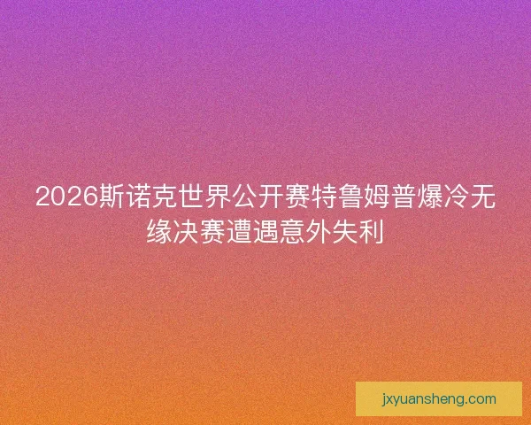 2026斯诺克世界公开赛特鲁姆普爆冷无缘决赛遭遇意外失利 2026斯诺克世界公开赛特鲁姆普爆冷无缘决赛遭遇意外失利