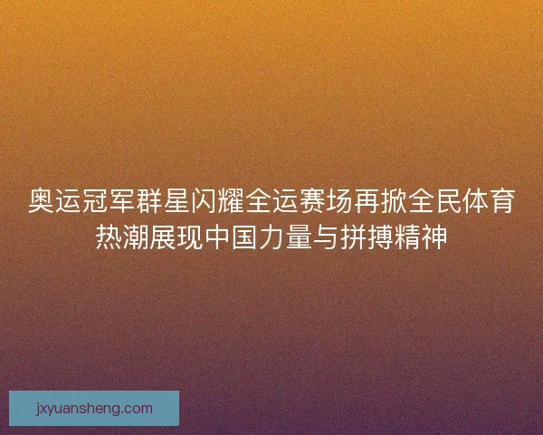 奥运冠军群星闪耀全运赛场再掀全民体育热潮展现中国力量与拼搏精神 奥运冠军群星闪耀全运赛场再掀全民体育热潮展现中国力量与拼搏精神