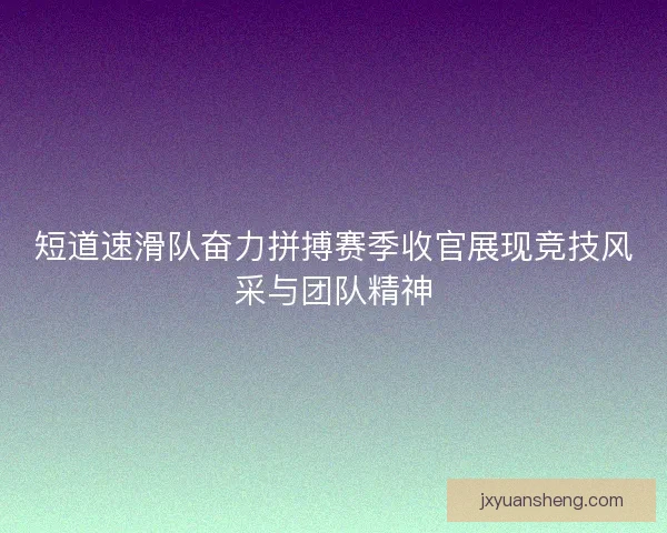 短道速滑队奋力拼搏赛季收官展现竞技风采与团队精神 短道速滑队奋力拼搏赛季收官展现竞技风采与团队精神