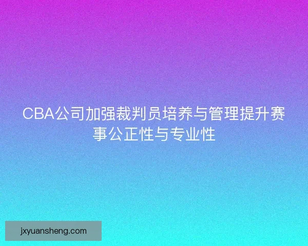 CBA公司加强裁判员培养与管理提升赛事公正性与专业性 CBA公司加强裁判员培养与管理提升赛事公正性与专业性