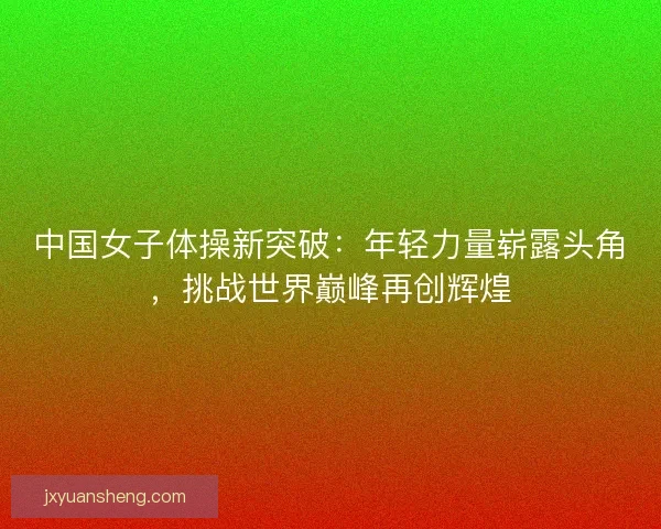 中国女子体操新突破:年轻力量崭露头角,挑战世界巅峰再创辉煌 中国女子体操新突破:年轻力量崭露头角,挑战世界巅峰再创辉煌