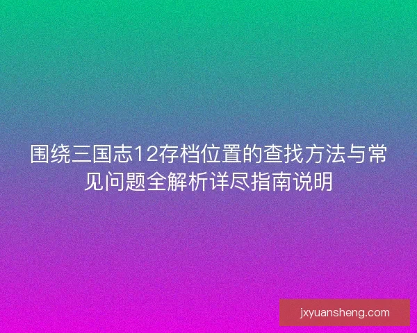围绕三国志12存档位置的查找方法与常见问题全解析详尽指南说明 围绕三国志12存档位置的查找方法与常见问题全解析详尽指南说明