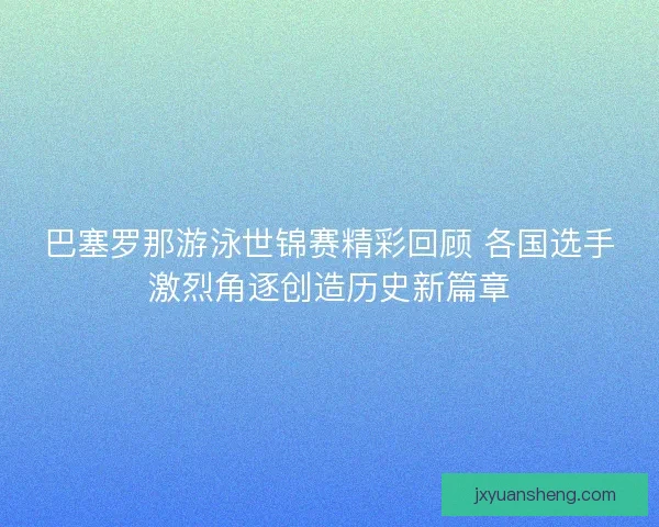 巴塞罗那游泳世锦赛精彩回顾 各国选手激烈角逐创造历史新篇章 巴塞罗那游泳世锦赛精彩回顾 各国选手激烈角逐创造历史新篇章