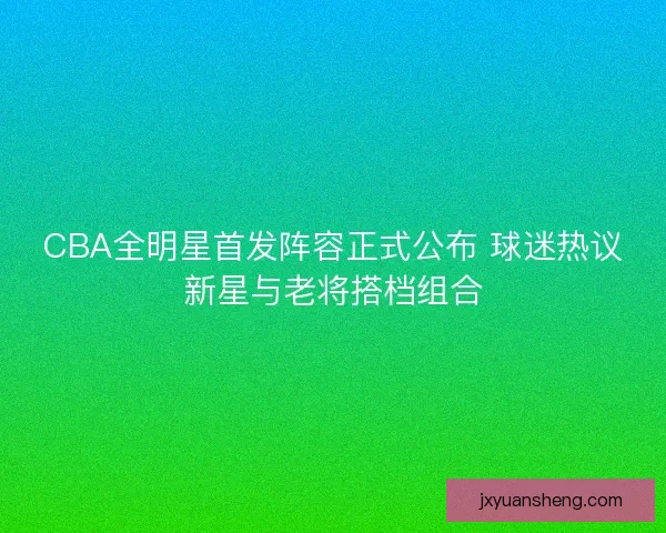 CBA全明星首发阵容正式公布 球迷热议新星与老将搭档组合 CBA全明星首发阵容正式公布 球迷热议新星与老将搭档组合
