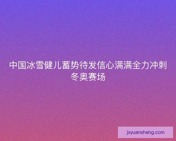 中国冰雪健儿蓄势待发信心满满全力冲刺冬奥赛场 中国冰雪健儿蓄势待发信心满满全力冲刺冬奥赛场