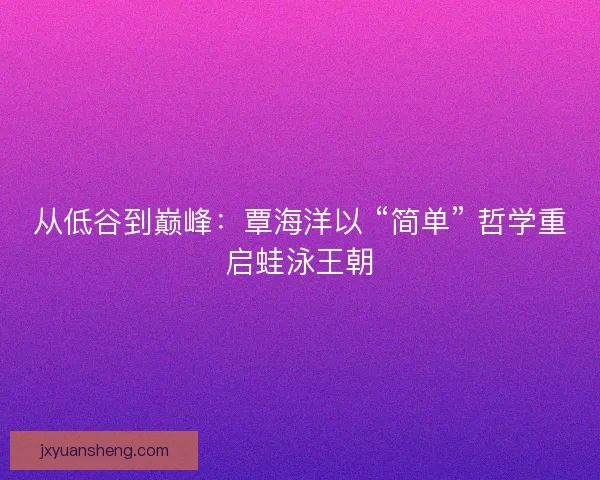 从低谷到巅峰:覃海洋以 “简单” 哲学重启蛙泳王朝 从低谷到巅峰:覃海洋以 “简单” 哲学重启蛙泳王朝