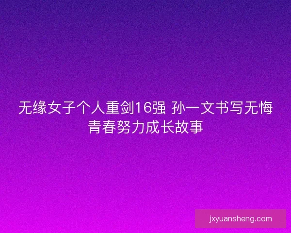 无缘女子个人重剑16强 孙一文书写无悔青春努力成长故事 无缘女子个人重剑16强 孙一文书写无悔青春努力成长故事